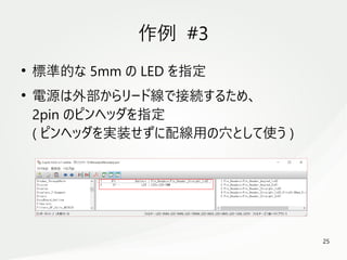 25
　
作例 #3
●
標準的な 5mm の LED を指定
●
電源は外部からリード線で接続するため、
2pin のピンヘッダを指定
( ピンヘッダを実装せずに配線用の穴として使う )
 