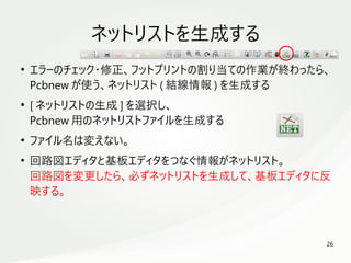26
　
ネットリストを生成する
●
エラーのチェック・修正、フットプリントの割り当ての作業が終わったら、
Pcbnew が使う、ネットリスト ( 結線情報 ) を生成する
●
[ ネットリストの生成 ] を選択し、
Pcbnew 用のネットリストファイルを生成する
●
ファイル名は変えない。
●
回路図エディタと基板エディタをつなぐ情報がネットリスト。
回路図を変更したら、必ずネットリストを生成して、基板エディタに反
映する。
 