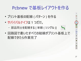 27
　
Pcbnew で基板レイアウトを作る
●
プリント基板の配線 ( パターン ) を作る
●
サバイバルナイフは 1 つだけ。
– 部品同士を配線する [ 単線 ( シングル )]
●
回路図で書いたすべての結線がプリント基板上で
配線できたら作業完了
 