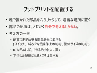 29
　
フットプリントを配置する
●
塊で置かれた部品を右クリックして、適当な場所に置く
●
部品の配置は、とにかく自分で考えるしかない。
●
考え方の一例
– 配置に制約がある部品を先に並べる
( スイッチ、コネクタなど操作上の制約、筐体サイズの制約 )
– IC などあれば、できるだけ中央に置く
– 平行した配線になるところは並べる
 
