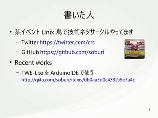 3
　
書いた人
●
某イベント Unix 島で技術ネタサークルやってます
– Twitter https://twitter.com/crs
– GitHub https://github.com/soburi
●
Recent works
– TWE-Lite を ArduinoIDE で使う
http://qiita.com/soburi/items/0b0aa3d0c4332a5e7a4c
 