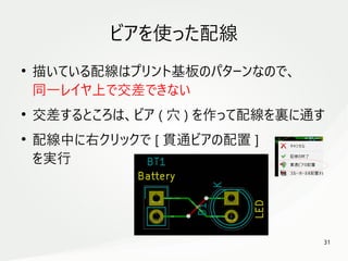 31
　
ビアを使った配線
●
描いている配線はプリント基板のパターンなので、
同一レイヤ上で交差できない
●
交差するところは、ビア ( 穴 ) を作って配線を裏に通す
●
配線中に右クリックで [ 貫通ビアの配置 ]
を実行
 