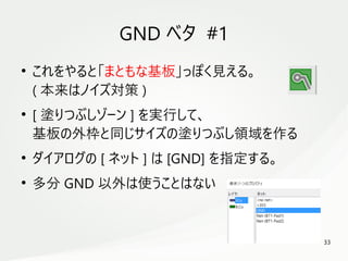 33
　
GND ベタ #1
●
これをやると「まともな基板」っぽく見える。
( 本来はノイズ対策 )
●
[ 塗りつぶしゾーン ] を実行して、
基板の外枠と同じサイズの塗りつぶし領域を作る
●
ダイアログの [ ネット ] は [GND] を指定する。
●
多分 GND 以外は使うことはない
 