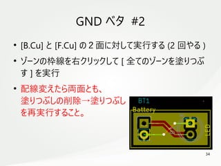 34
　
GND ベタ #2
●
[B.Cu] と [F.Cu] の２面に対して実行する (2 回やる )
●
ゾーンの枠線を右クリックして [ 全てのゾーンを塗りつぶ
す ] を実行
●
配線変えたら両面とも、
塗りつぶしの削除→塗りつぶし
を再実行すること。
 