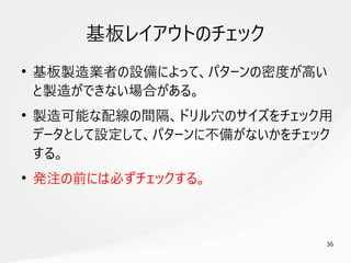 36
　
基板レイアウトのチェック
●
基板製造業者の設備によって、パターンの密度が高い
と製造ができない場合がある。
●
製造可能な配線の間隔、ドリル穴のサイズをチェック用
データとして設定して、パターンに不備がないかをチェック
する。
●
発注の前には必ずチェックする。
 