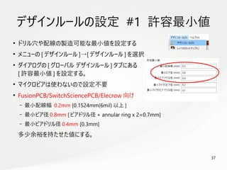 37
　
デザインルールの設定 #1 許容最小値
●
ドリル穴や配線の製造可能な最小値を設定する
●
メニューの [ デザインルール ]→[ デザインルール ] を選択
●
ダイアログの [ グローバル デザインルール ] タブにある
[ 許容最小値 ] を設定する。
●
マイクロビアは使わないので設定不要
●
FusionPCB/SwitchSciencePCB/Elecrow 向け
– 最小配線幅 0.2mm [0.1524mm(6mil) 以上 ]
– 最小ビア径 0.8mm [ ビアドリル径 + annular ring x 2=0.7mm]
– 最小ビアドリル径 0.4mm [0.3mm]
多少余裕を持たせた値にする。
 