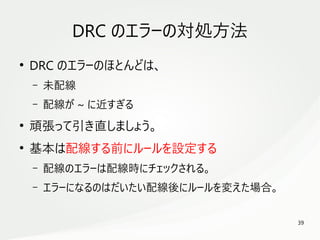 39
　
DRC のエラーの対処方法
●
DRC のエラーのほとんどは、
– 未配線
– 配線が ~ に近すぎる
●
頑張って引き直しましょう。
●
基本は配線する前にルールを設定する
– 配線のエラーは配線時にチェックされる。
– エラーになるのはだいたい配線後にルールを変えた場合。
 