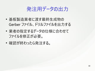 40
　
発注用データの出力
●
基板製造業者に渡す最終生成物の
Gerber ファイル、ドリルファイルを出力する
●
業者の指定するデータの仕様に合わせて
ファイルを修正が必要。
●
確認が終わったら発注する。
 