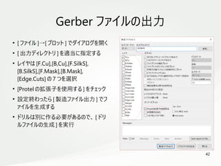 42
　
●
[ ファイル ]→[ プロット ] でダイアログを開く
●
[ 出力ディレクトリ ] を適当に指定する
●
レイヤは [F.Cu],[B,Cu],[F.SilkS],
[B.SilkS],[F.Mask],[B.Mask],
[Edge.Cuts] の 7 つを選択
●
[Protel の拡張子を使用する ] をチェック
●
設定終わったら [ 製造ファイル出力 ] でフ
ァイルを生成する
●
ドリルは別に作る必要があるので、 [ ドリ
ルファイルの生成 ] を実行
Gerber ファイルの出力
 