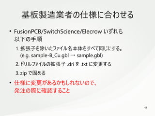 44
　
基板製造業者の仕様に合わせる
●
FusionPCB/SwitchScience/Elecrow いずれも
以下の手順
1. 拡張子を除いたファイル名本体をすべて同じにする。
(e.g. sample-B_Cu.gbl → sample.gbl)
2. ドリルファイルの拡張子 .dri を .txt に変更する
3. zip で固める
●
仕様に変更があるかもしれないので、
発注の際に確認すること
 