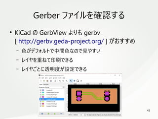 45
　
Gerber ファイルを確認する
●
KiCad の GerbView よりも gerbv
[ http://gerbv.geda-project.org/ ] がおすすめ
– 色がデフォルトで中間色なので見やすい
– レイヤを重ねて印刷できる
– レイヤごとに透明度が設定できる
 