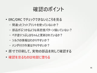 46
　
確認のポイント
●
ERC/DRC でチェックできないところを見る
– 間違ったフットプリントを使っていないか？
– 部品がぶつかるような高密度パターン描いていない？
– ベタ塗りつぶしはちゃんと更新されているか？
– シルクの情報はわかりやすいか？
– ハンダ付け作業はやりやすいか？
●
原寸で印刷して、実物の部品を刺して確認する
●
確認を怠るものは地獄に堕ちる
 