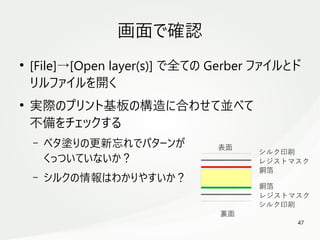 47
　
画面で確認
●
[File]→[Open layer(s)] で全ての Gerber ファイルとド
リルファイルを開く
●
実際のプリント基板の構造に合わせて並べて
不備をチェックする
– ベタ塗りの更新忘れでパターンが
くっついていないか？
– シルクの情報はわかりやすいか？
表面
裏面
シルク印刷
レジストマスク
銅箔
銅箔
レジストマスク
シルク印刷
 