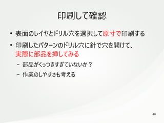 48
　
印刷して確認
●
表面のレイヤとドリル穴を選択して原寸で印刷する
●
印刷したパターンのドリル穴に針で穴を開けて、
実際に部品を挿してみる
– 部品がくっつきすぎていないか？
– 作業のしやすさも考える
 