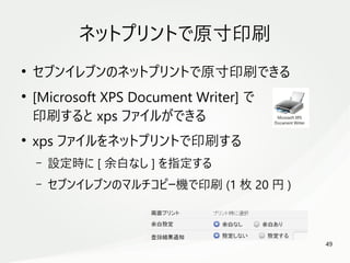 49
　
ネットプリントで原寸印刷
●
セブンイレブンのネットプリントで原寸印刷できる
●
[Microsoft XPS Document Writer] で
印刷すると xps ファイルができる
●
xps ファイルをネットプリントで印刷する
– 設定時に [ 余白なし ] を指定する
– セブンイレブンのマルチコピー機で印刷 (1 枚 20 円 )
 