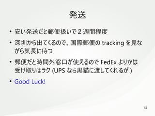 52
　
発送
●
安い発送だと郵便扱いで２週間程度
●
深圳から出てくるので、国際郵便の tracking を見な
がら気長に待つ
●
郵便だと時間外窓口が使えるので FedEx よりかは
受け取りはラク (UPS なら黒猫に渡してくれるが )
●
Good Luck!
 