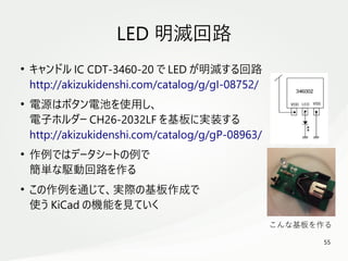 55
　
LED 明滅回路
●
キャンドル IC CDT-3460-20 で LED が明滅する回路
http://akizukidenshi.com/catalog/g/gI-08752/
●
電源はボタン電池を使用し、
電子ホルダー CH26-2032LF を基板に実装する
http://akizukidenshi.com/catalog/g/gP-08963/
●
作例ではデータシートの例で
簡単な駆動回路を作る
●
この作例を通じて、実際の基板作成で
使う KiCad の機能を見ていく
こんな基板を作る
 