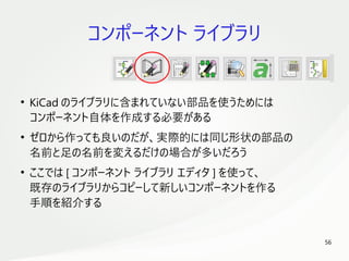 56
　
コンポーネント ライブラリ
●
KiCad のライブラリに含まれていない部品を使うためには
コンポーネント自体を作成する必要がある
●
ゼロから作っても良いのだが、実際的には同じ形状の部品の
名前と足の名前を変えるだけの場合が多いだろう
●
ここでは [ コンポーネント ライブラリ エディタ ] を使って、
既存のライブラリからコピーして新しいコンポーネントを作る
手順を紹介する
 