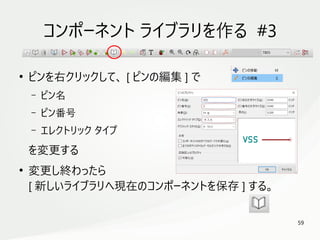 59
　
コンポーネント ライブラリを作る #3
●
ピンを右クリックして、 [ ピンの編集 ] で
– ピン名
– ピン番号
– エレクトリック タイプ
を変更する
●
変更し終わったら
[ 新しいライブラリへ現在のコンポーネントを保存 ] する。
 