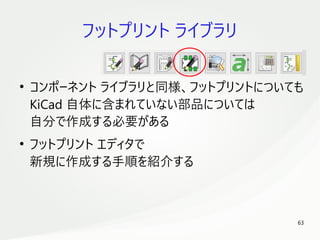63
　
フットプリント ライブラリ
●
コンポーネント ライブラリと同様、フットプリントについても
KiCad 自体に含まれていない部品については
自分で作成する必要がある
●
フットプリント エディタで
新規に作成する手順を紹介する
 