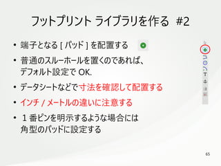 65
　
フットプリント ライブラリを作る #2
●
端子となる [ パッド ] を配置する
●
普通のスルーホールを置くのであれば、
デフォルト設定で OK.
●
データシートなどで寸法を確認して配置する
●
インチ / メートルの違いに注意する
●
１番ピンを明示するような場合には
角型のパッドに設定する
 