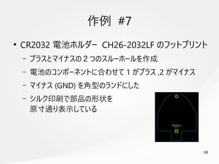 68
　
作例 #7
●
CR2032 電池ホルダー CH26-2032LF のフットプリント
– プラスとマイナスの２つのスルーホールを作成
– 電池のコンポーネントに合わせて 1 がプラス ,2 がマイナス
– マイナス (GND) を角型のランドにした
– シルク印刷で部品の形状を
原寸通り表示している
 