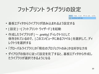 69
　
フットプリント ライブラリの設定
●
基板エディタからライブラリが読み込まれるよう設定する
●
[ 設定 ]→[ フットプリント ウィザード ] を起動
●
作成したライブラリが [ ～ .pretty] ディレクトリとして
保存されているので、 [ このコンピュータにあるファイル ] を選択して、ディ
レクトリを選択する
●
「グローバルライブラリ」か「現在のプロジェクトのみ」かは好きな方を
●
ダイアログの指示に従って設定を完了すると、基板エディタから作成し
たライブラリが選択できるようになる
 