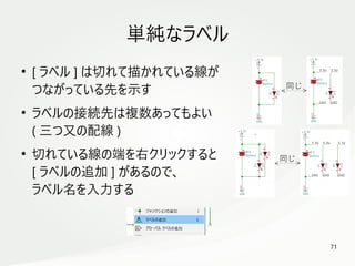 71
　
単純なラベル
●
[ ラベル ] は切れて描かれている線が
つながっている先を示す
●
ラベルの接続先は複数あってもよい
( 三つ又の配線 )
●
切れている線の端を右クリックすると
[ ラベルの追加 ] があるので、
ラベル名を入力する
同じ
同じ
 