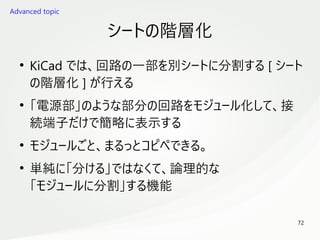 72
　
シートの階層化
●
KiCad では、回路の一部を別シートに分割する [ シート
の階層化 ] が行える
●
「電源部」のような部分の回路をモジュール化して、接
続端子だけで簡略に表示する
●
モジュールごと、まるっとコピペできる。
●
単純に「分ける」ではなくて、論理的な
「モジュールに分割」する機能
Advanced topic
 