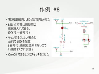 76
　
作例 #8
●
電源回路部と LED 点灯部を分けた
●
LED 点灯部は調整用の
抵抗を入れてある。
(0Ω 可 = 省略可 )
●
もっと明るくしたい場合に
並列で LED を配置
( 省略可 , 抵抗は並列でないので
行儀はよくない設計 )
●
On/Off できるようにスイッチをつけた
 