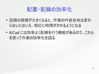 77
　
配置・配線の効率化
●
回路の規模が大きくなると、作業の内容自体は変わ
らないとはいえ、相応に時間がかかるようになる
●
KiCad には効率よく配線を行う機能があるので、これら
を使って作業の効率化を図る
 