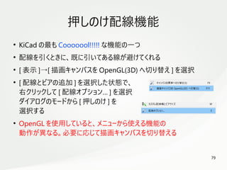 79
　
押しのけ配線機能
●
KiCad の最も Cooooool!!!!! な機能の一つ
●
配線を引くときに、既に引いてある線が避けてくれる
●
[ 表示 ]→[ 描画キャンバスを OpenGL(3D) へ切り替え ] を選択
●
[ 配線とビアの追加 ] を選択した状態で、
右クリックして [ 配線オプション… ] を選択
ダイアログのモードから [ 押しのけ ] を
選択する
●
OpenGL を使用していると、メニューから使える機能の
動作が異なる。必要に応じて描画キャンバスを切り替える
 