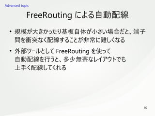 80
　
FreeRouting による自動配線
●
規模が大きかったり基板自体が小さい場合だと、端子
間を衝突なく配線することが非常に難しくなる
●
外部ツールとして FreeRouting を使って
自動配線を行うと、多少無茶なレイアウトでも
上手く配線してくれる
Advanced topic
 