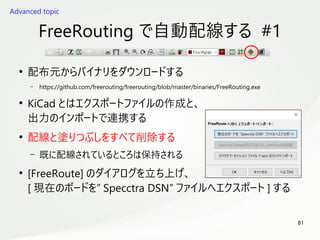 81
　
FreeRouting で自動配線する #1
●
配布元からバイナリをダウンロードする
– https://github.com/freerouting/freerouting/blob/master/binaries/FreeRouting.exe
●
KiCad とはエクスポートファイルの作成と、
出力のインポートで連携する
●
配線と塗りつぶしをすべて削除する
– 既に配線されているところは保持される
●
[FreeRoute] のダイアログを立ち上げ、
[ 現在のボードを” Specctra DSN” ファイルへエクスポート ] する
Advanced topic
 