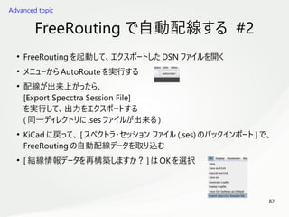 82
　
FreeRouting で自動配線する #2
●
FreeRouting を起動して、エクスポートした DSN ファイルを開く
●
メニューから AutoRoute を実行する
●
配線が出来上がったら、
[Export Specctra Session File]
を実行して、出力をエクスポートする
( 同一ディレクトリに .ses ファイルが出来る )
●
KiCad に戻って、 [ スぺクトラ・セッション ファイル (.ses) のバックインポート ] で、
FreeRouting の自動配線データを取り込む
●
[ 結線情報データを再構築しますか？ ] は OK を選択
Advanced topic
 