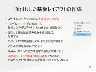 85
　
面付けした基板レイアウトの作成
●
スタートメニューから Pcbnew を直接立ち上げる
●
[ ファイル ]→[ ボードの追加 ] で、
作成したボードのデータ (~.kicad_pcb) を読み込む
●
面付けする枚数分読み込みを繰り返して、
配置する
●
外形レイヤの線を削除してボードの形状を作り直す
●
V カットの線を外形レイヤに引く
●
Gerber ファイルの出力は通常の基板と同様に行う
●
回路図データとは関連づかない基板になるので、
別のディレクトリに置いた方が管理しやすいかもしれない
 