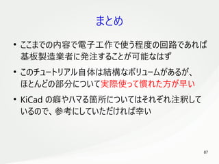 87
　
まとめ
●
ここまでの内容で電子工作で使う程度の回路であれば
基板製造業者に発注することが可能なはず
●
このチュートリアル自体は結構なボリュームがあるが、
ほとんどの部分について実際使って慣れた方が早い
●
KiCad の癖やハマる箇所についてはそれぞれ注釈して
いるので、参考にしていただければ幸い
 