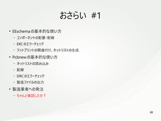 88
　
おさらい #1
●
EEschema の基本的な使い方
– コンポーネントの配置・配線
– ERC のエラーチェック
– フットプリントの関連付け、ネットリストの生成
●
Pcbnew の基本的な使い方
– ネットリストの読み込み
– 配線
– DRC のエラーチェック
– 製造ファイルの出力
●
製造業者への発注
– ちゃんと確認したか？
 