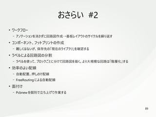 89
　
おさらい #2
●
ワークフロー
– アノテーションを消さずに回路図作成→基板レイアウトのサイクルを繰り返す
●
コンポーネント、フットプリントの作成
– 難しくはないが、保存先の「現在のライブラリ」を確認する
●
ラベルによる回路図の分割
– ラベルを使って、ブロックごとに分けて回路図を描く。より大規模な回路は「階層化」する
●
効率のよい配線
– 自動配置、押しのけ配線
– FreeRouting による自動配線
●
面付け
– Pcbnew を個別で立ち上げて作業する
 