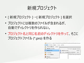 9
　
新規プロジェクト
●
[ 新規プロジェクト ]→[ 新規プロジェクト ] を選択
●
プロジェクトには複数のファイルが含まれるが、
自動でディレクトリを作られない。
●
プロジェクト名と同じ名前のディレクトリを作って、そこに
プロジェクトファイル (*.pro) を作る
 