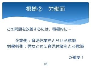 この問題を改善するには、積極的に…
企業側：育児休業をとらせる意識
労働者側：男女ともに育児休業をとる意識
が重要！
26
根拠② 労働面
 