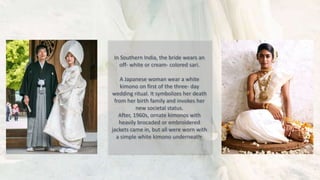 In Southern India, the bride wears an
off- white or cream- colored sari.
A Japanese woman wear a white
kimono on first of the three- day
wedding ritual. It symbolizes her death
from her birth family and invokes her
new societal status.
After, 1960s, ornate kimonos with
heavily brocaded or embroidered
jackets came in, but all were worn with
a simple white kimono underneath.
 