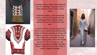 In western Africa, white is the traditional
color for weddings. The groom wears a
white dashiki and the woman a white
kaftan
In Muslim tradition, white represents
purity and is also the favored color for
wedding garments. However, green
represents nature in Koran and is also
worn.
In Southern Africa, the Zulu people don’t
rely as much on ceremonial wedding dress
as they do jewelry, including necklaces and
bracelets, to show one’s marriage status.
e.g. a black, blue, and white- banded
bracelet. Consequently, when white beads
are placed next to another hue, the
colored beads take on positive meanings.
When a necklace has very little white, it
sends a negative message.
 