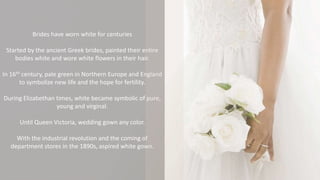 Brides have worn white for centuries
Started by the ancient Greek brides, painted their entire
bodies white and wore white flowers in their hair.
In 16th century, pale green in Northern Europe and England
to symbolize new life and the hope for fertility.
During Elizabethan times, white became symbolic of pure,
young and virginal.
Until Queen Victoria, wedding gown any color.
With the industrial revolution and the coming of
department stores in the 1890s, aspired white gown.
 