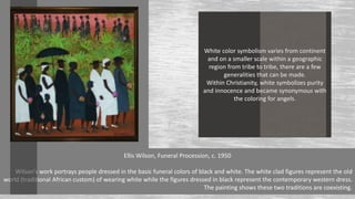 White color symbolism varies from continent
and on a smaller scale within a geographic
region from tribe to tribe, there are a few
generalities that can be made.
Within Christianity, white symbolizes purity
and innocence and became synonymous with
the coloring for angels.
Ellis Wilson, Funeral Procession, c. 1950
Wilson’s work portrays people dressed in the basic funeral colors of black and white. The white clad figures represent the old
world (traditional African custom) of wearing white while the figures dressed in black represent the contemporary western dress.
The painting shows these two traditions are coexisting.
 