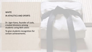WHITE
IN ATHLETICS AND SPORTS
Dr. Jigor Kano, founder of Judo,
created divisions among
students using Belt colors
To give students recognition for
certain achievements.
 
