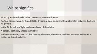 White signifies…
Worn by ancient Greeks to bed to ensure pleasant dreams
On Yom Kippur, worn by Grand Rabbi dresses restore an amicable relationship between God and
his people.
In the Bible, color of light and an emblem of the divine.
A person, politically ultraconservative.
In Chinese culture, colors to five primary elements, directions, and four seasons. White with
metal, west, and autumn.
 