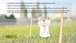 Facts
• According to Pantone Inc., best selling color for the classic American t-shirt.
• White in a dream represents happiness at home.
• White castles are a symbol of achievement, destiny perfectly fulfilled, and spiritual perfection.
• Originally, scientists wore beige coats. In the late 19th century, medical professionals chose white
ones. Idea of hope and expectations for healing and recovery that the physicians would bring.
 