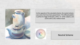 As the opposite of the saturated scheme, the neutral scheme
uses colors that have been grayed down. This diffused palette
is perfect for foggy landscapes, white- on- white subjects, and
scenes with a soft, mellow mood.
Neutral Scheme
 