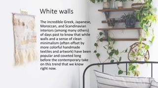 White walls
The incredible Greek, Japanese,
Moroccan, and Scandinavian
interiors (among many others)
of days past to know that while
walls and a sense of clean
minimalism (often offset by
more colorful handmade
textiles and artwork) have been
popular and coveted long
before the contemporary take
on this trend that we know
right now.
 